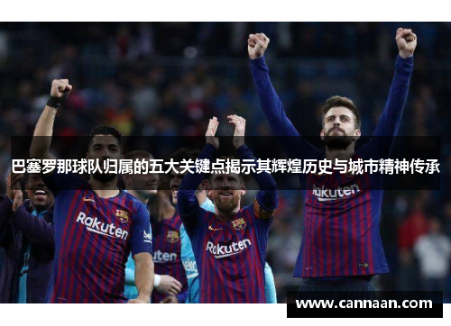 巴塞罗那球队归属的五大关键点揭示其辉煌历史与城市精神传承 巴塞罗那球队归属的五大关键点揭示其辉煌历史与城市精神传承